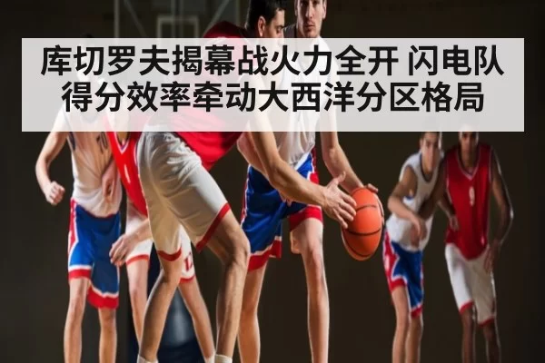 库切罗夫揭幕战火力全开 闪电队得分效率牵动大西洋分区格局